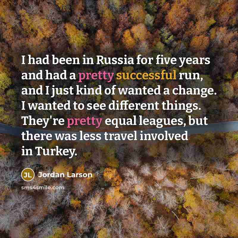 “I had been in Russia for five years and had a pretty successful run, and I just kind of wanted a change. I wanted to see different things. They're pretty equal leagues, but there was less travel involved in Turkey.” quote by Jordan Larson