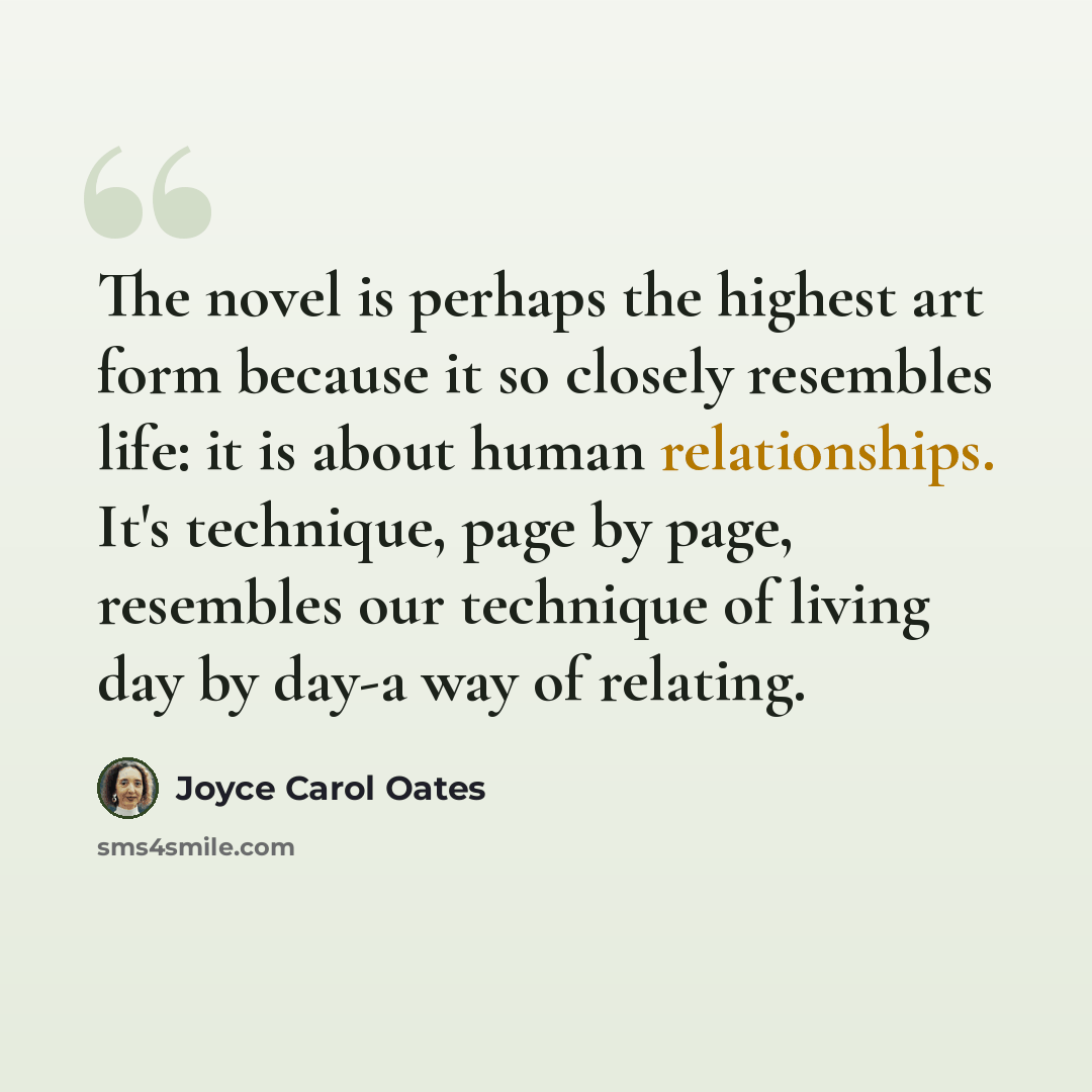 “The novel is perhaps the highest art form because it so closely resembles life: it is about human relationships. It's technique, page by page, resembles our technique of living day by day-a way of relating.” quote by Joyce Carol Oates