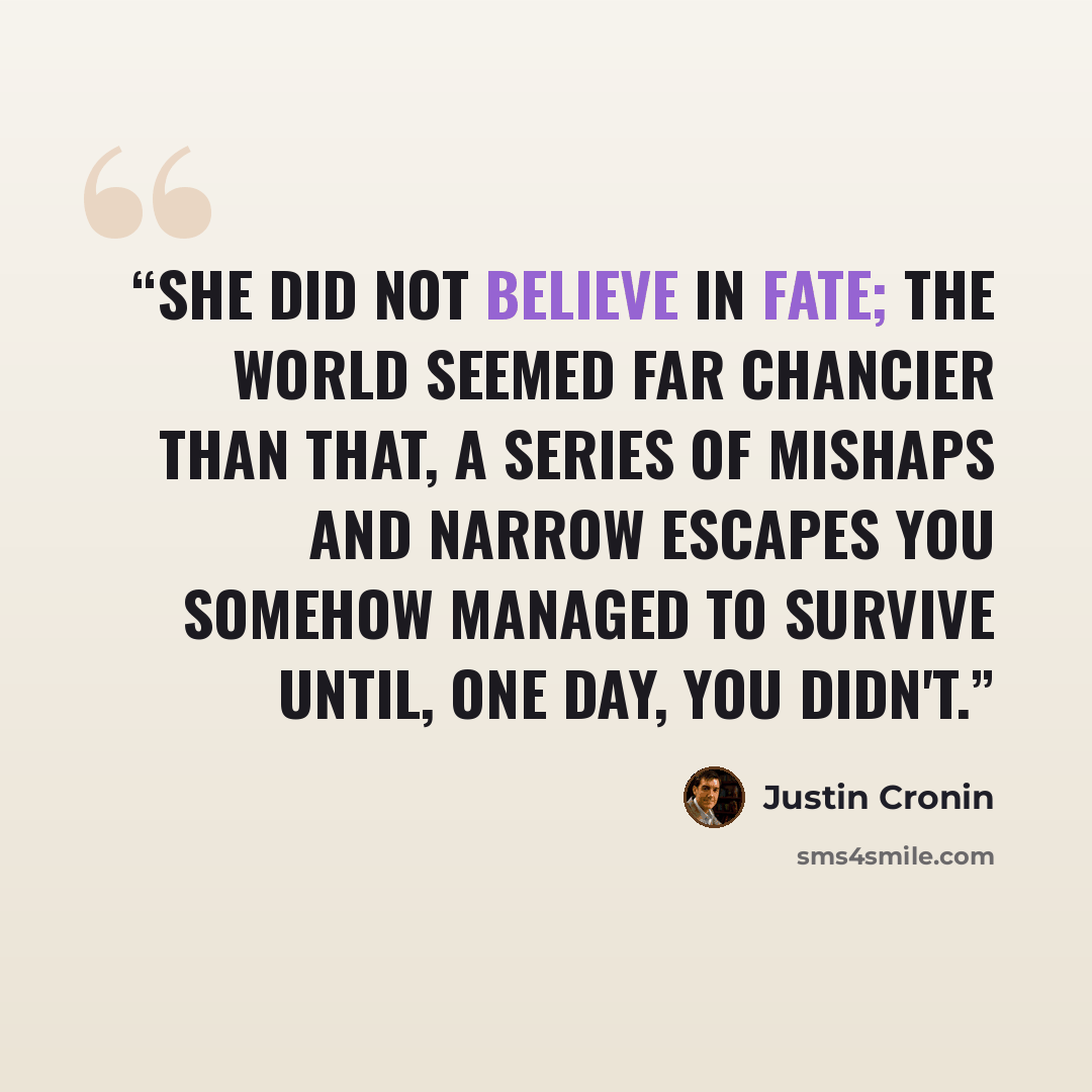 “She did not believe in fate; the world seemed far chancier than that, a series of mishaps and narrow escapes you somehow managed to survive until, one day, you didn't.” quote by Justin Cronin
