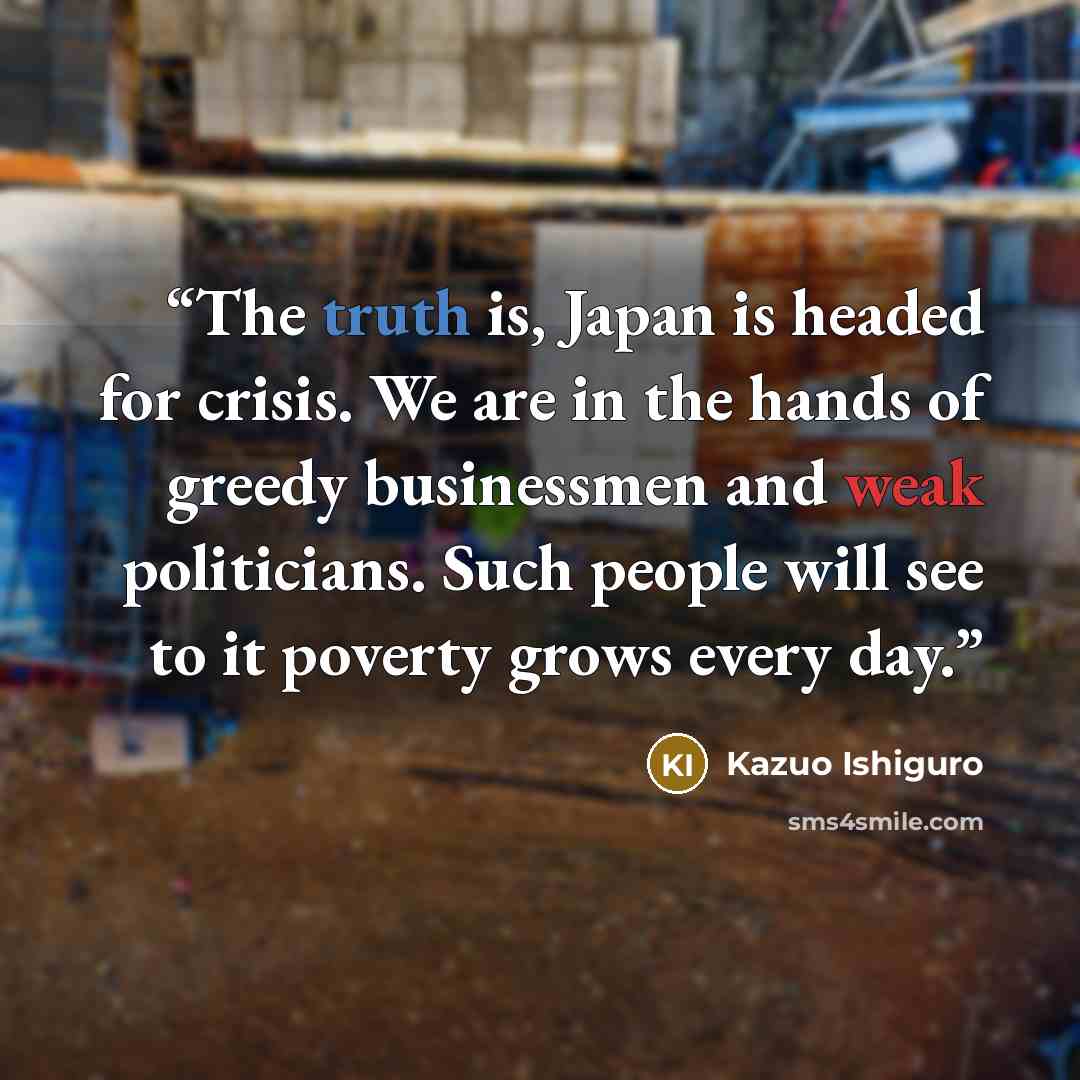 “The truth is, Japan is headed for crisis. We are in the hands of greedy businessmen and weak politicians. Such people will see to it poverty grows every day.” quote by Kazuo Ishiguro