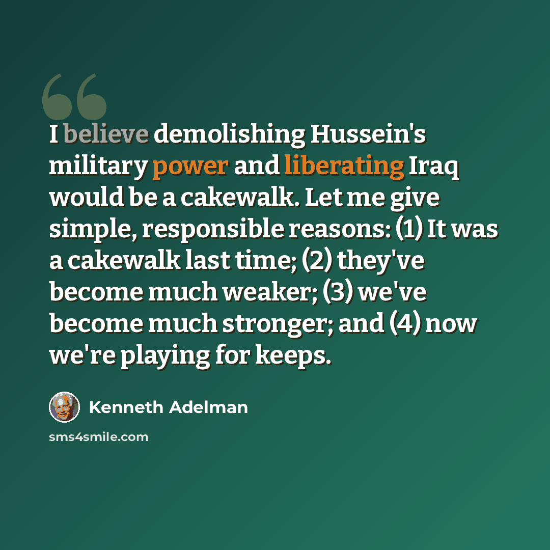 “I believe demolishing Hussein's military power and liberating Iraq would be a cakewalk. Let me give simple, responsible reasons: (1) It was a cakewalk last time; (2) they've become much weaker; (3) we've become much stronger; and (4) now we're playing for keeps.” quote by Kenneth Adelman