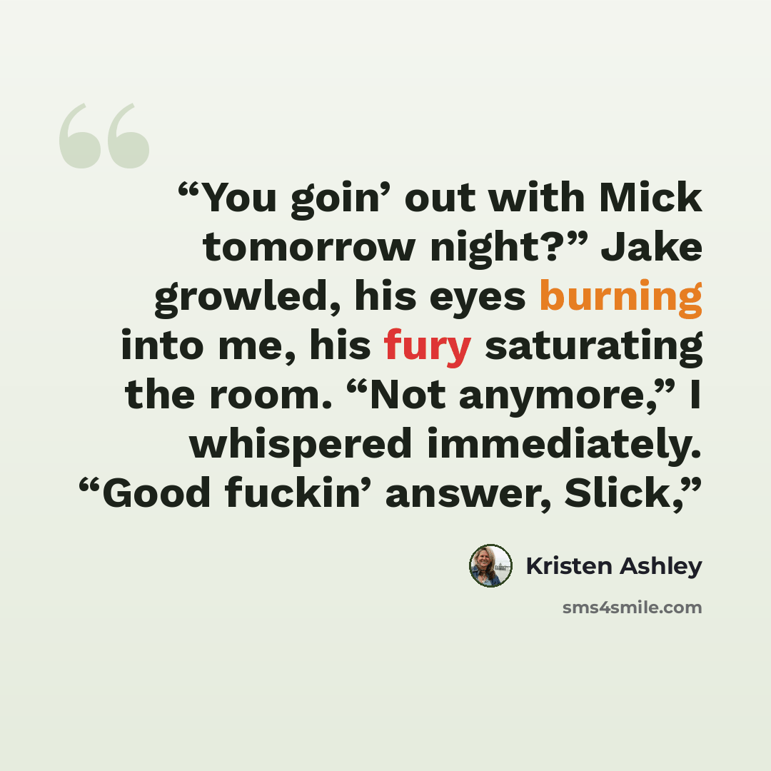 “You goin’ out with Mick tomorrow night?” Jake growled, his eyes burning into me, his fury saturating the room. “Not anymore,” I whispered immediately. “Good fuckin’ answer, Slick,” quote by Kristen Ashley