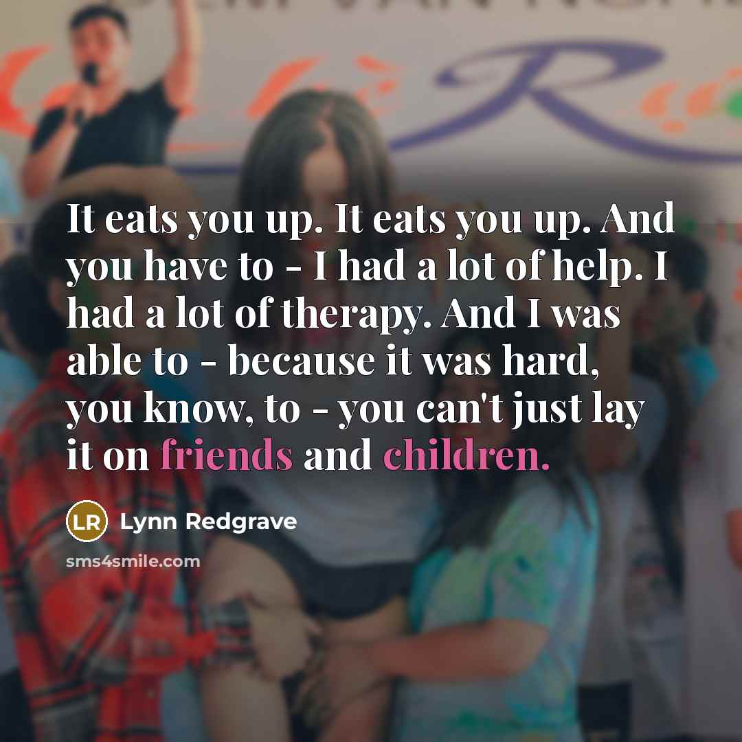 “It eats you up. It eats you up. And you have to - I had a lot of help. I had a lot of therapy. And I was able to - because it was hard, you know, to - you can't just lay it on friends and children.” quote by Lynn Redgrave