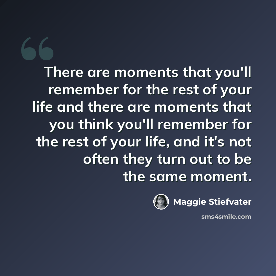 “There are moments that you'll remember for the rest of your life and there are moments that you think you'll remember for the rest of your life, and it's not often they turn out to be the same moment.” quote by Maggie Stiefvater
