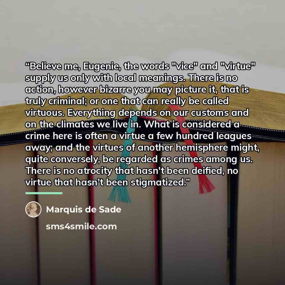 “Believe me, Eugenie, the words "vice" and "virtue" supply us only with local meanings. There is no action, however bizarre you may picture it, that is truly criminal; or one that can really be called virtuous. Everything depends on our customs and on the climates we live in. What is considered a…” quote by Marquis de Sade