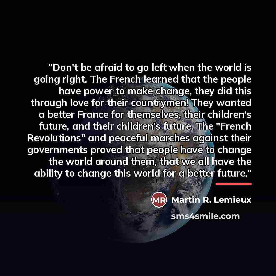 “Don't be afraid to go left when the world is going right. The French learned that the people have power to make change, they did this through love for their countrymen! They wanted a better France for themselves, their children's future, and their children's future. The "French Revolutions" and…” quote by Martin R. Lemieux