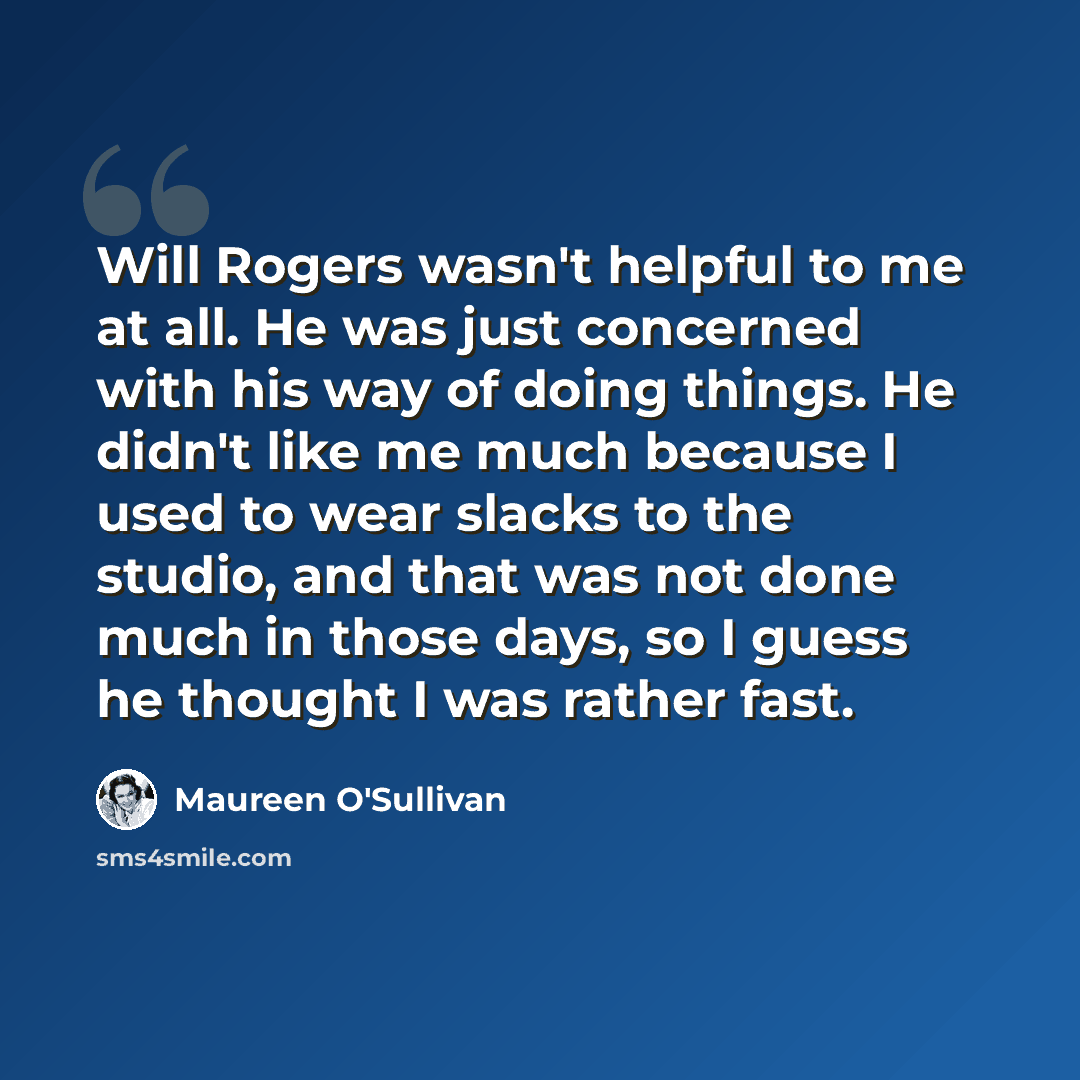 “Will Rogers wasn't helpful to me at all. He was just concerned with his way of doing things. He didn't like me much because I used to wear slacks to the studio, and that was not done much in those days, so I guess he thought I was rather fast.” quote by Maureen O'Sullivan
