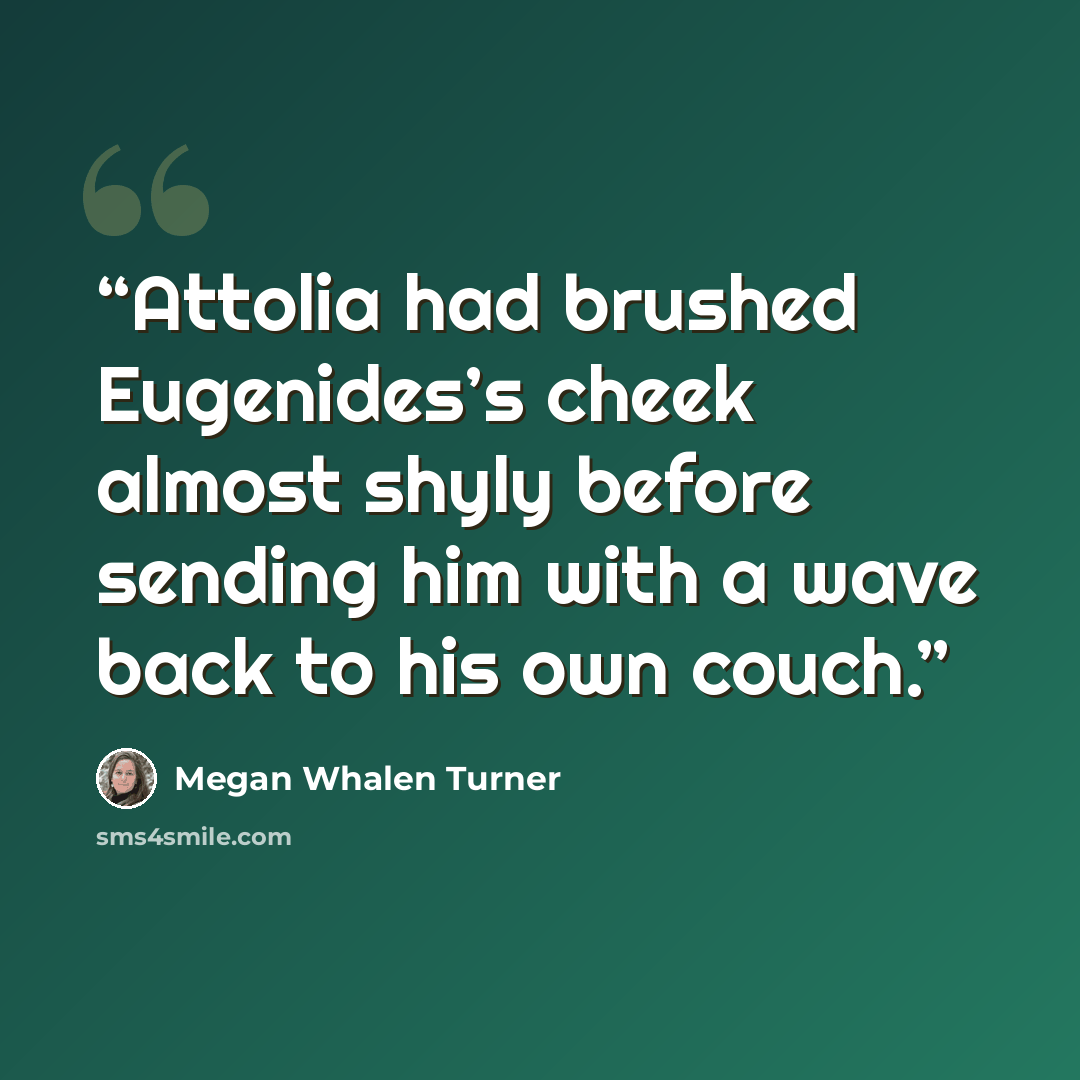 “Attolia had brushed Eugenides’s cheek almost shyly before sending him with a wave back to his own couch.” quote by Megan Whalen Turner