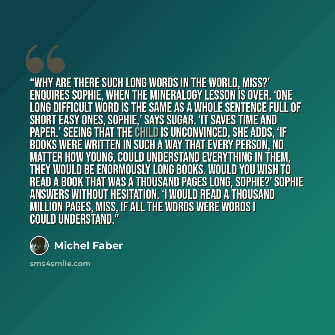 “Why are there such long words in the world, Miss?’ enquires Sophie, when the mineralogy lesson is over. ‘One long difficult word is the same as a whole sentence full of short easy ones, Sophie,’ says Sugar. ‘It saves time and paper.’ Seeing that the child is unconvinced, she adds, ‘If books were…” quote by Michel Faber