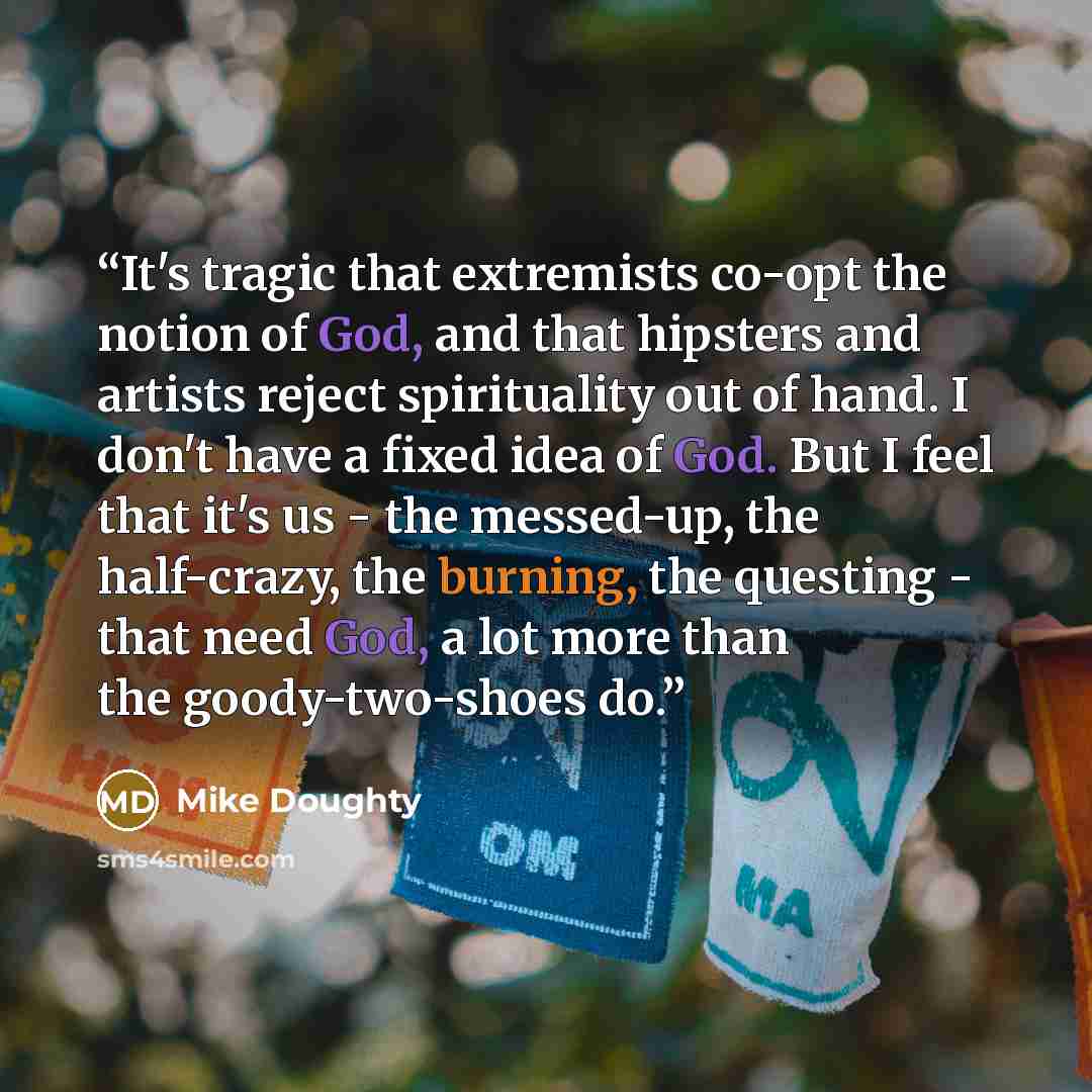 “It's tragic that extremists co-opt the notion of God, and that hipsters and artists reject spirituality out of hand. I don't have a fixed idea of God. But I feel that it's us - the messed-up, the half-crazy, the burning, the questing - that need God, a lot more than the goody-two-shoes do.” quote by Mike Doughty