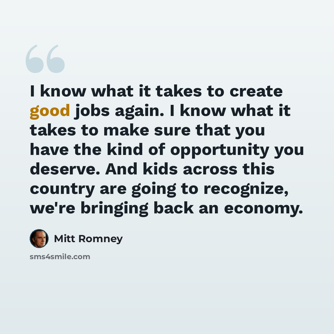 “I know what it takes to create good jobs again. I know what it takes to make sure that you have the kind of opportunity you deserve. And kids across this country are going to recognize, we're bringing back an economy.” quote by Mitt Romney