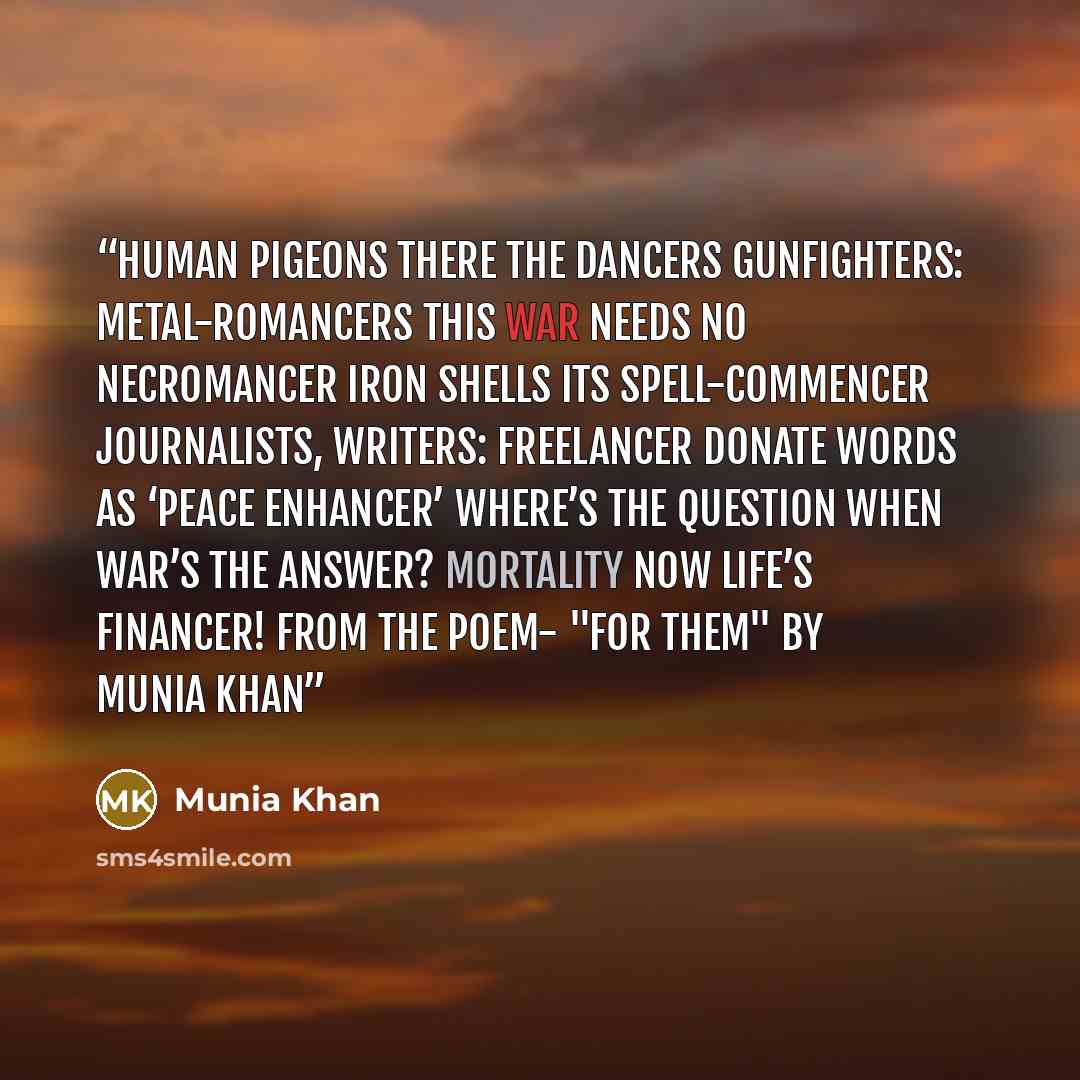 “Human pigeons there the dancers Gunfighters: metal-romancers This war needs no necromancer Iron shells its spell-commencer Journalists, writers: freelancer Donate words as ‘peace enhancer’ Where’s the question when war’s the answer? Mortality now life’s financer! From the poem- "For Them" By Munia…” quote by Munia Khan