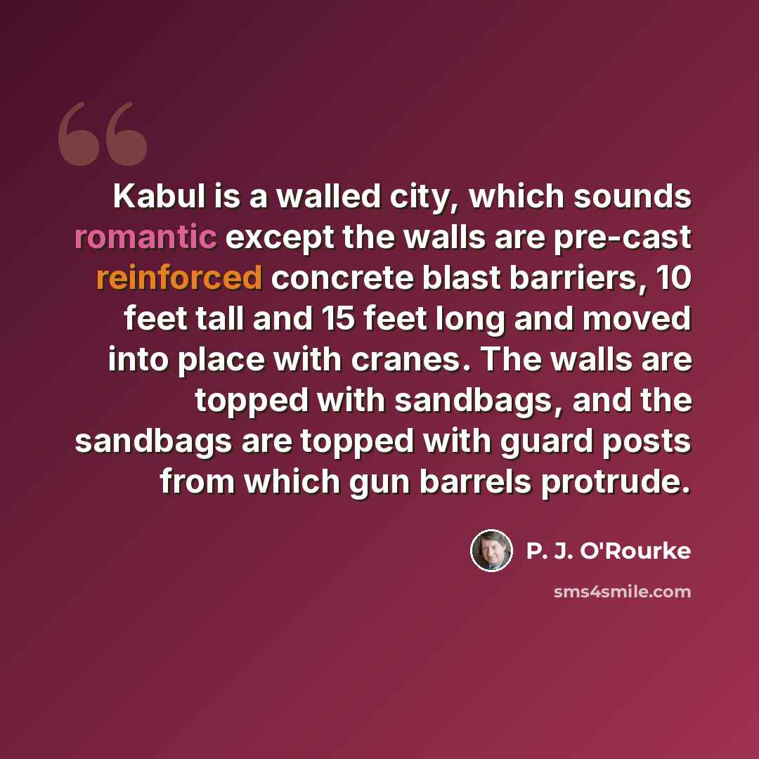 “Kabul is a walled city, which sounds romantic except the walls are pre-cast reinforced concrete blast barriers, 10 feet tall and 15 feet long and moved into place with cranes. The walls are topped with sandbags, and the sandbags are topped with guard posts from which gun barrels protrude.” quote by P. J. O'Rourke
