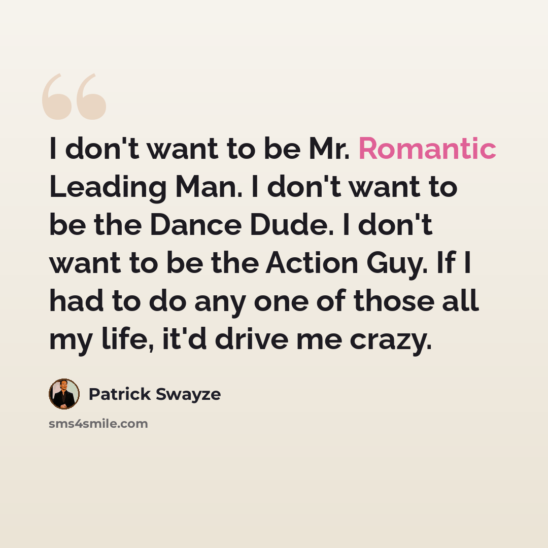 “I don't want to be Mr. Romantic Leading Man. I don't want to be the Dance Dude. I don't want to be the Action Guy. If I had to do any one of those all my life, it'd drive me crazy.” quote by Patrick Swayze