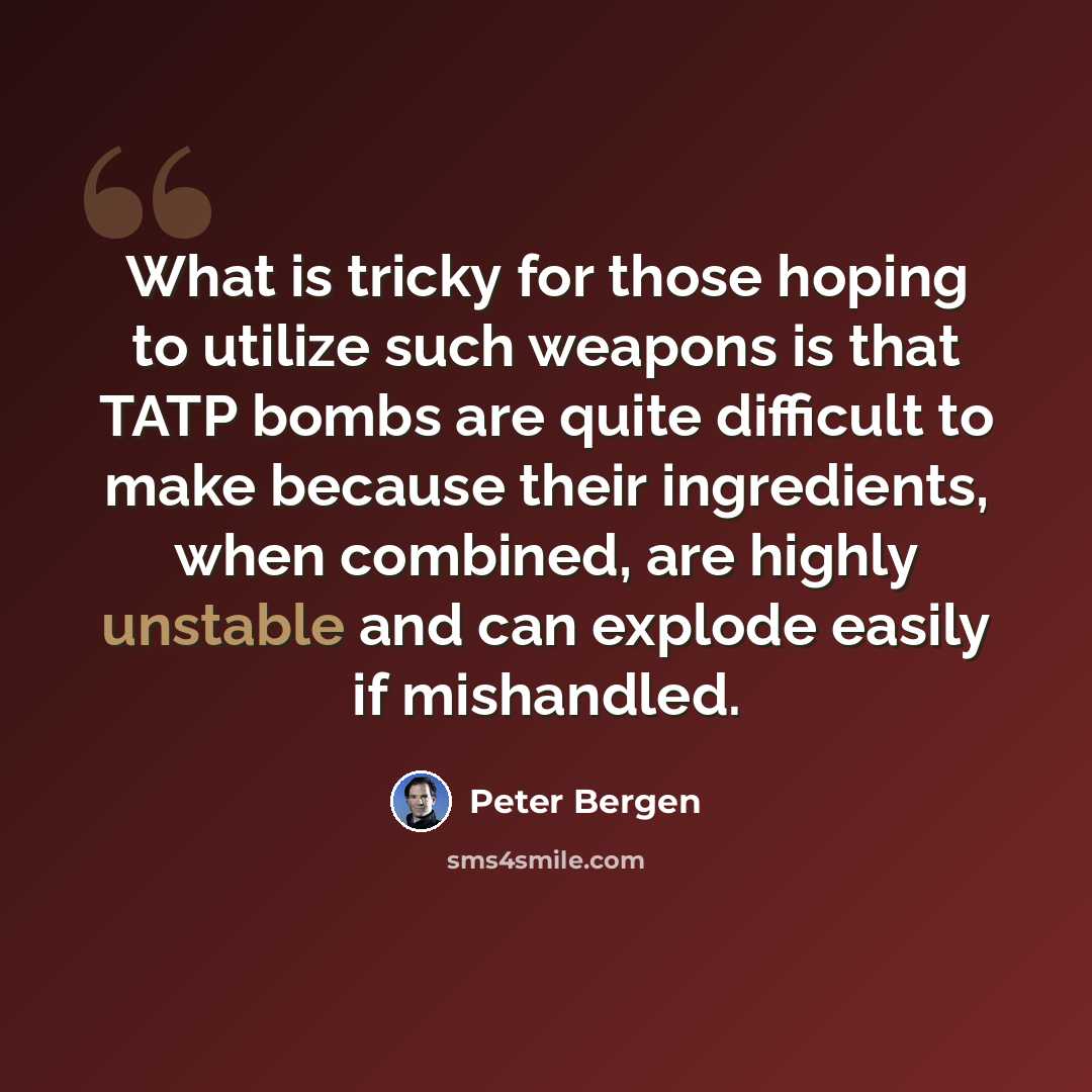 “What is tricky for those hoping to utilize such weapons is that TATP bombs are quite difficult to make because their ingredients, when combined, are highly unstable and can explode easily if mishandled.” quote by Peter Bergen