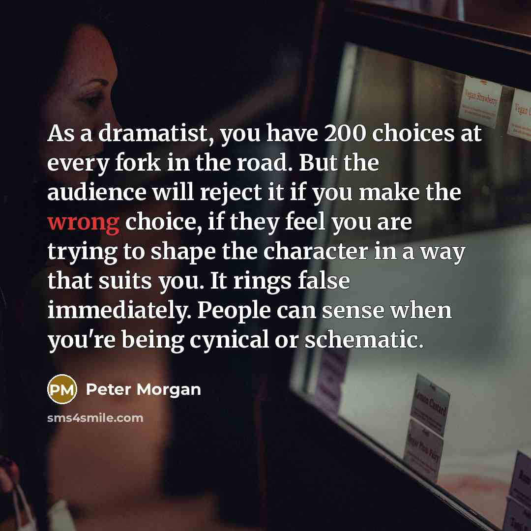 “As a dramatist, you have 200 choices at every fork in the road. But the audience will reject it if you make the wrong choice, if they feel you are trying to shape the character in a way that suits you. It rings false immediately. People can sense when you're being cynical or schematic.” quote by Peter Morgan