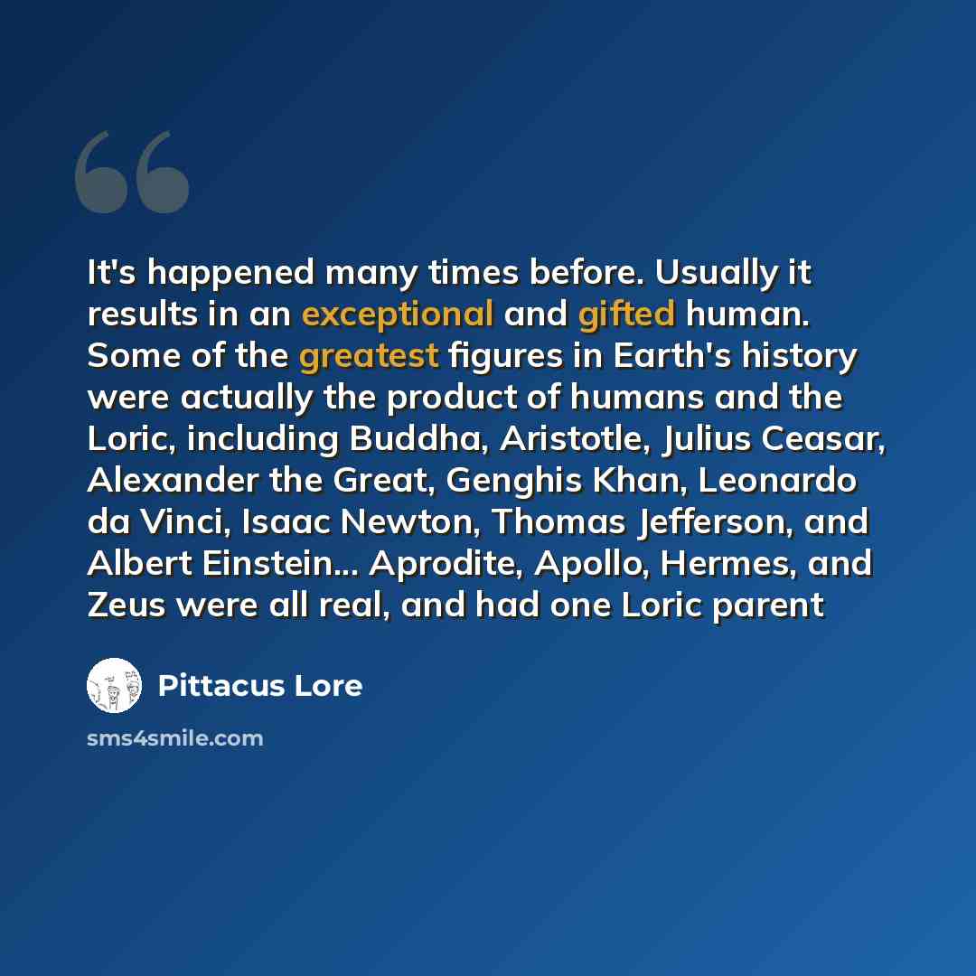 “It's happened many times before. Usually it results in an exceptional and gifted human. Some of the greatest figures in Earth's history were actually the product of humans and the Loric, including Buddha, Aristotle, Julius Ceasar, Alexander the Great, Genghis Khan, Leonardo da Vinci, Isaac Newton…” quote by Pittacus Lore