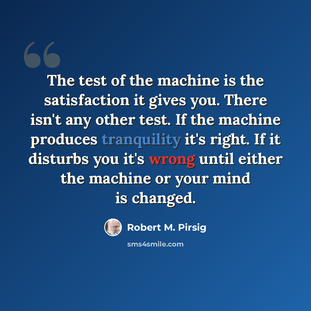 “The test of the machine is the satisfaction it gives you. There isn't any other test. If the machine produces tranquility it's right. If it disturbs you it's wrong until either the machine or your mind is changed.” quote by Robert M. Pirsig