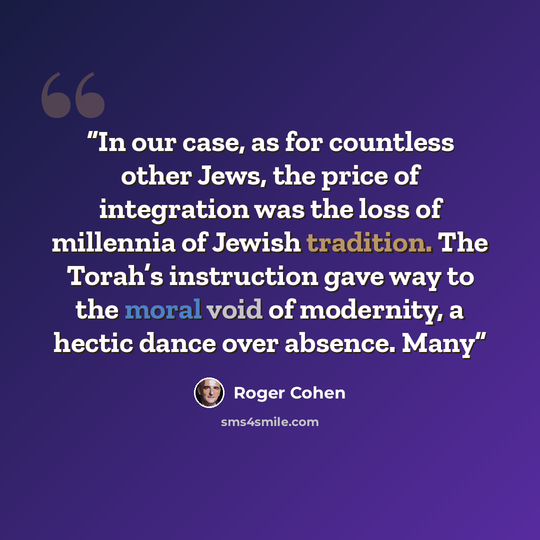 “In our case, as for countless other Jews, the price of integration was the loss of millennia of Jewish tradition. The Torah’s instruction gave way to the moral void of modernity, a hectic dance over absence. Many” quote by Roger Cohen