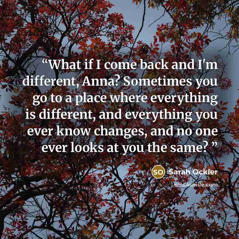 “What if I come back and I'm different, Anna? Sometimes you go to a place where everything is different, and everything you ever know changes, and no one ever looks at you the same?” quote by Sarah Ockler