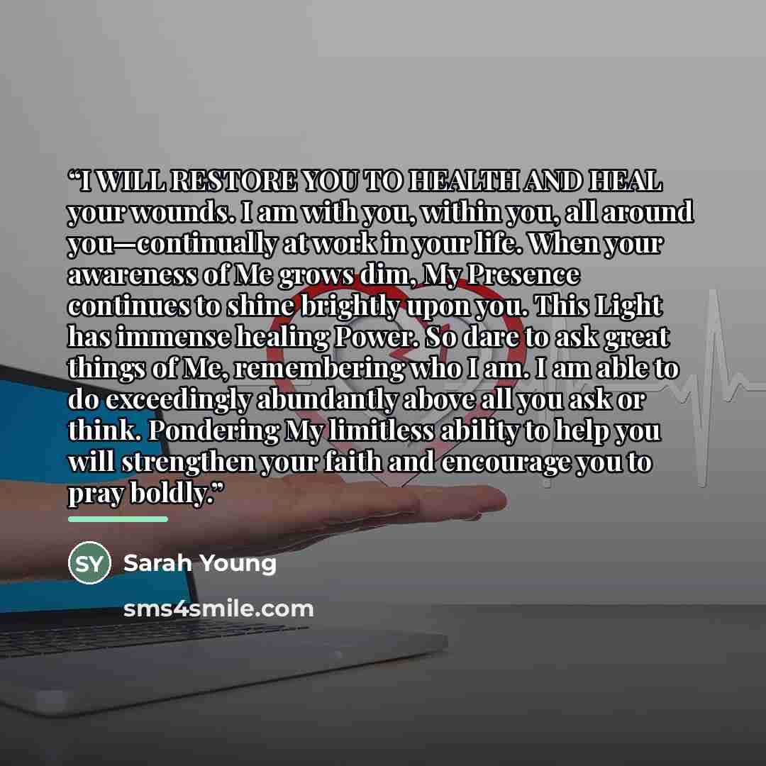 “I WILL RESTORE YOU TO HEALTH AND HEAL your wounds. I am with you, within you, all around you—continually at work in your life. When your awareness of Me grows dim, My Presence continues to shine brightly upon you. This Light has immense healing Power. So dare to ask great things of Me, remembering…” quote by Sarah Young