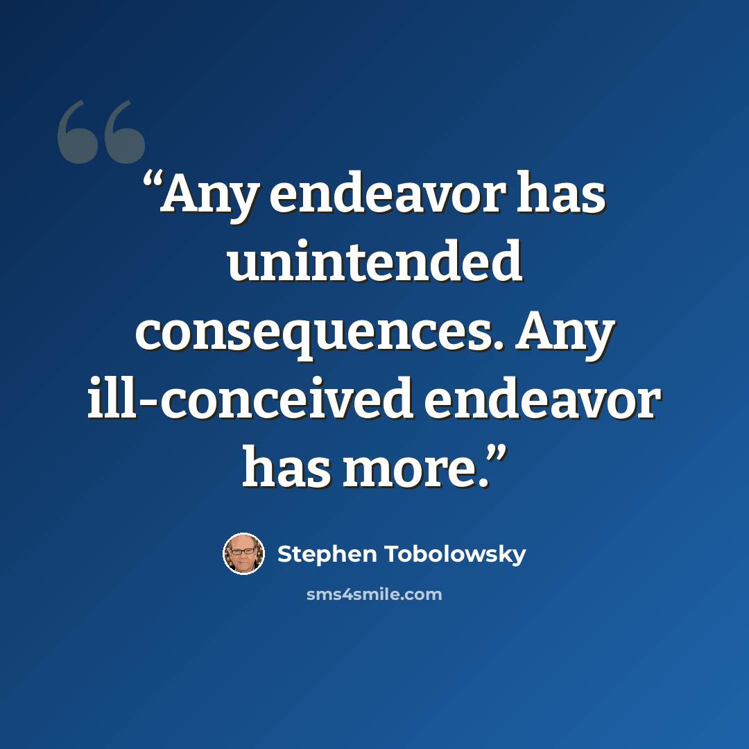 “Any endeavor has unintended consequences. Any ill-conceived endeavor has more.” quote by Stephen Tobolowsky