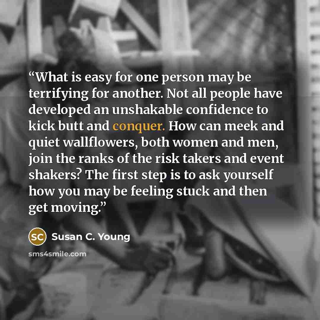 “What is easy for one person may be terrifying for another. Not all people have developed an unshakable confidence to kick butt and conquer. How can meek and quiet wallflowers, both women and men, join the ranks of the risk takers and event shakers? The first step is to ask yourself how you may be…” quote by Susan C. Young