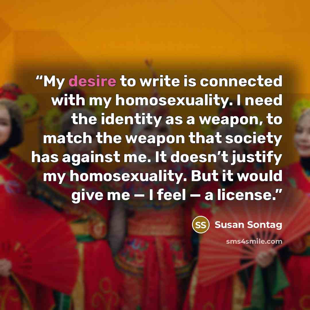 “My desire to write is connected with my homosexuality. I need the identity as a weapon, to match the weapon that society has against me. It doesn’t justify my homosexuality. But it would give me — I feel — a license.” quote by Susan Sontag