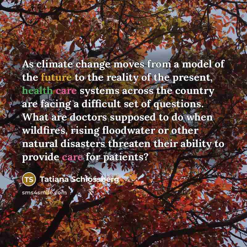 “As climate change moves from a model of the future to the reality of the present, health care systems across the country are facing a difficult set of questions. What are doctors supposed to do when wildfires, rising floodwater or other natural disasters threaten their ability to provide care for…” quote by Tatiana Schlossberg