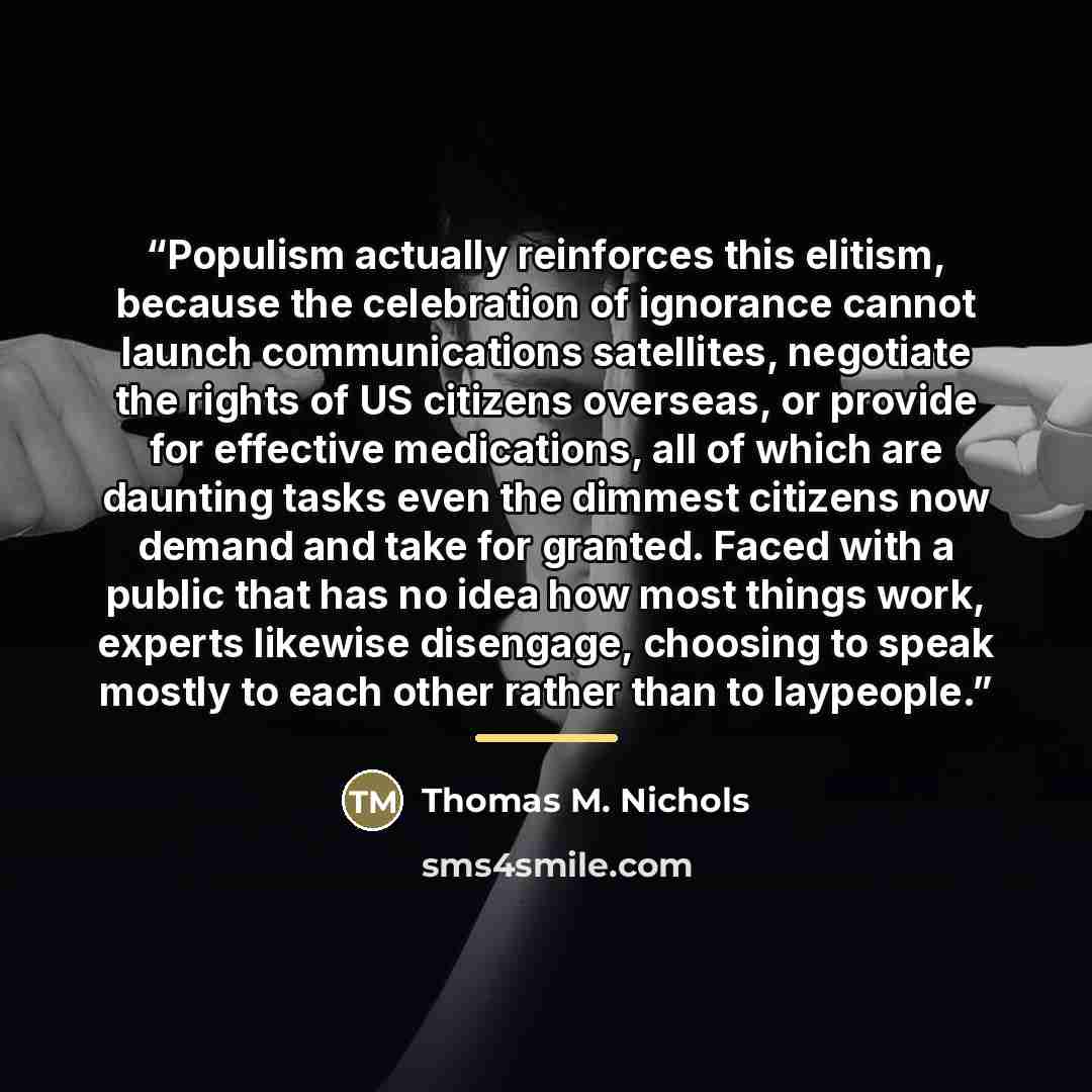 “Populism actually reinforces this elitism, because the celebration of ignorance cannot launch communications satellites, negotiate the rights of US citizens overseas, or provide for effective medications, all of which are daunting tasks even the dimmest citizens now demand and take for granted…” quote by Thomas M. Nichols