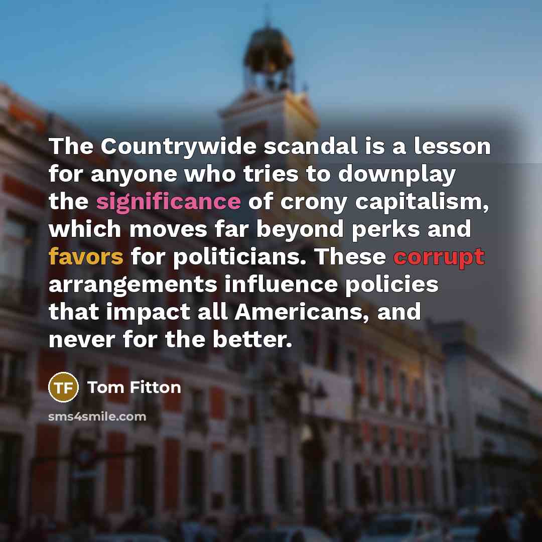 “The Countrywide scandal is a lesson for anyone who tries to downplay the significance of crony capitalism, which moves far beyond perks and favors for politicians. These corrupt arrangements influence policies that impact all Americans, and never for the better.” quote by Tom Fitton