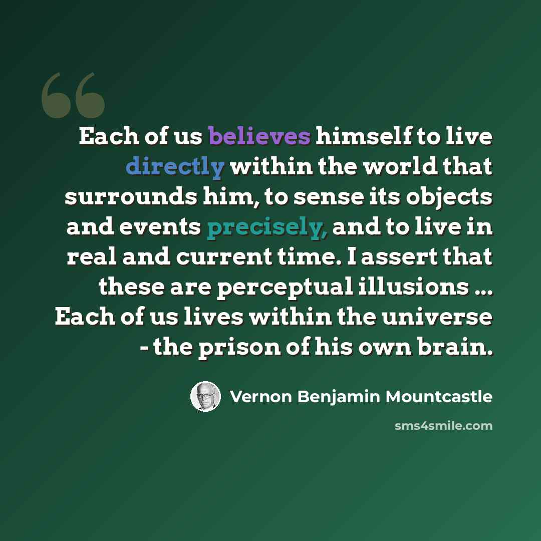“Each of us believes himself to live directly within the world that surrounds him, to sense its objects and events precisely, and to live in real and current time. I assert that these are perceptual illusions ... Each of us lives within the universe - the prison of his own brain.” quote by Vernon Benjamin Mountcastle