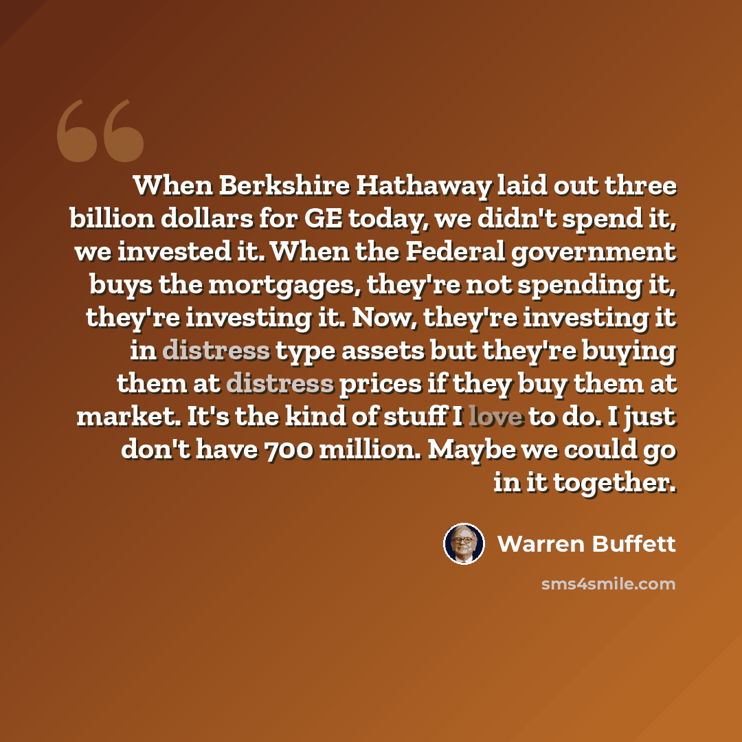 “When Berkshire Hathaway laid out three billion dollars for GE today, we didn't spend it, we invested it. When the Federal government buys the mortgages, they're not spending it, they're investing it. Now, they're investing it in distress type assets but they're buying them at distress prices if…” quote by Warren Buffett