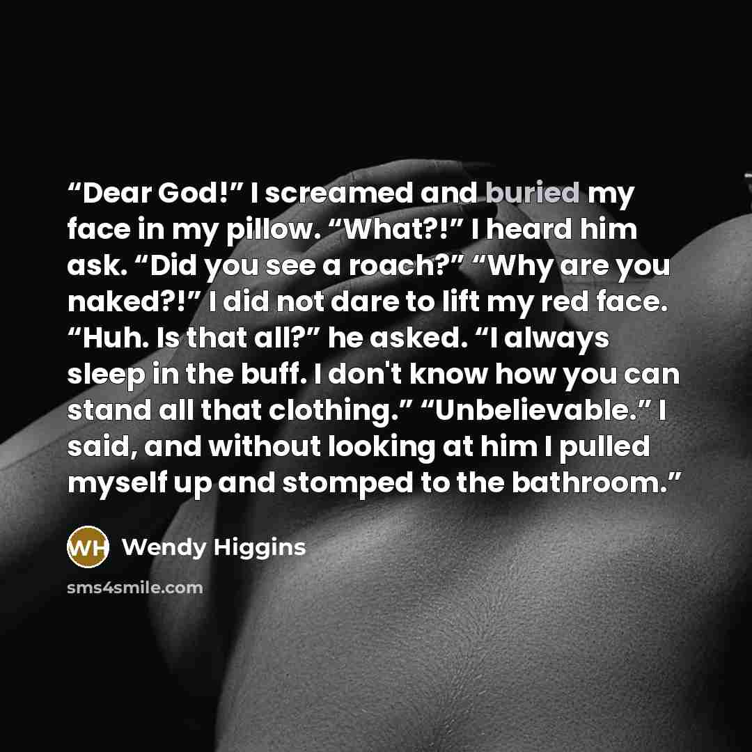 “Dear God!” I screamed and buried my face in my pillow. “What?!” I heard him ask. “Did you see a roach?” “Why are you naked?!” I did not dare to lift my red face. “Huh. Is that all?” he asked. “I always sleep in the buff. I don't know how you can stand all that clothing.” “Unbelievable.” I said…” quote by Wendy Higgins