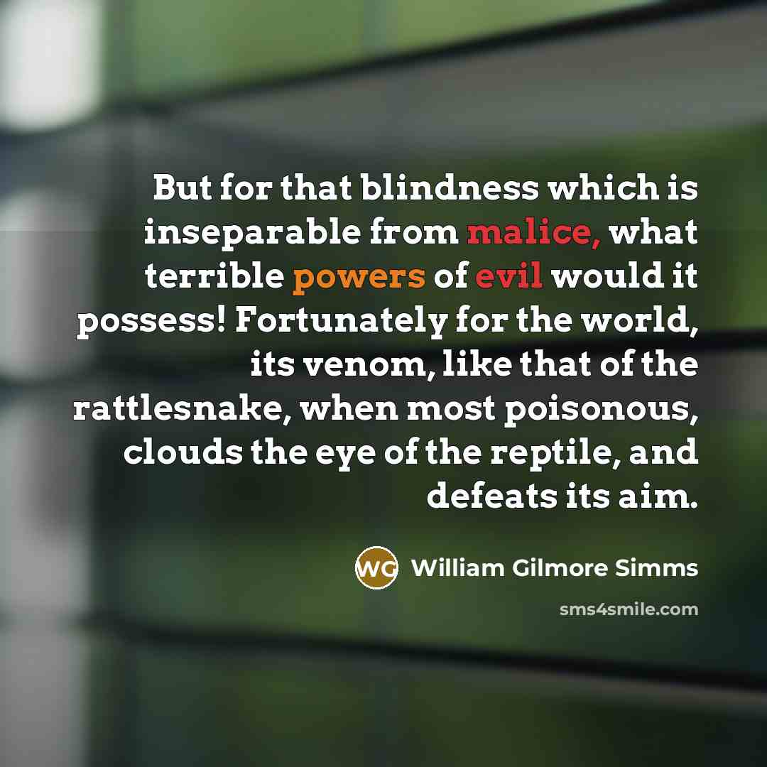 “But for that blindness which is inseparable from malice, what terrible powers of evil would it possess! Fortunately for the world, its venom, like that of the rattlesnake, when most poisonous, clouds the eye of the reptile, and defeats its aim.” quote by William Gilmore Simms