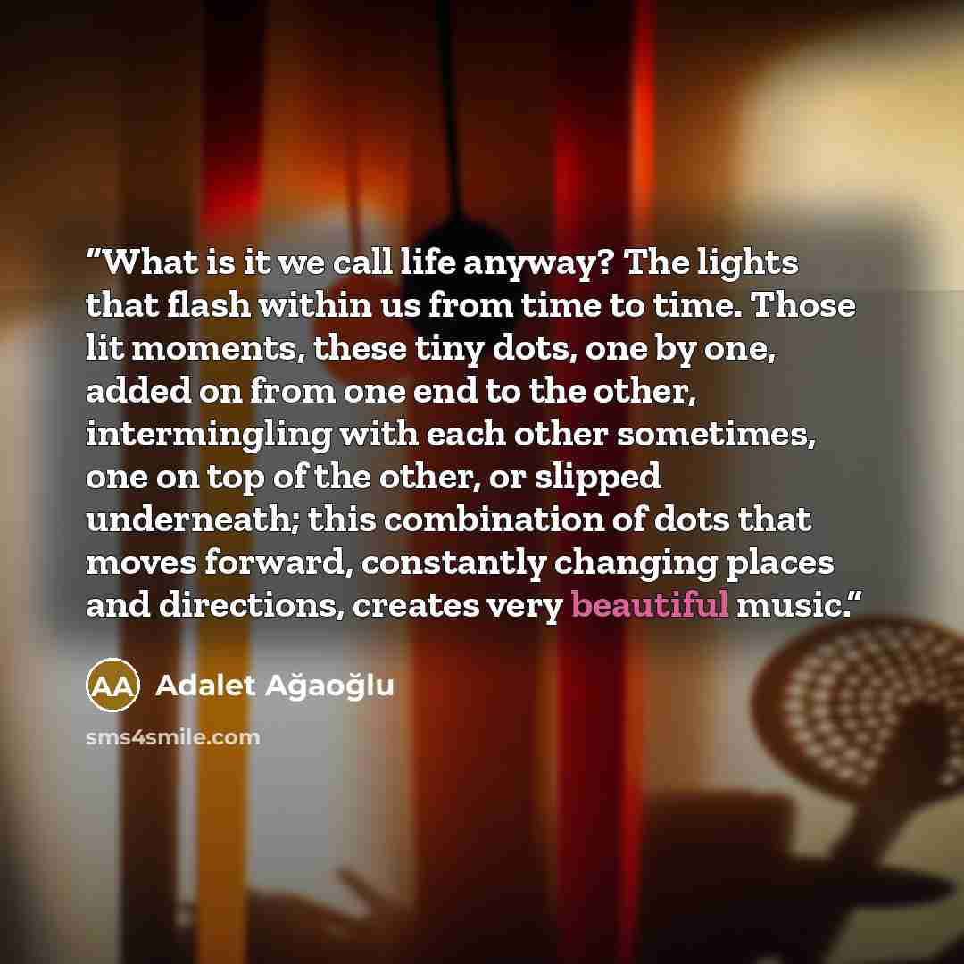 “What is it we call life anyway? The lights that flash within us from time to time. Those lit moments, these tiny dots, one by one, added on from one end to the other, intermingling with each other sometimes, one on top of the other, or slipped underneath; this combination of dots that moves…” quote by Adalet Ağaoğlu