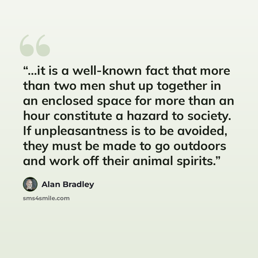 “…it is a well-known fact that more than two men shut up together in an enclosed space for more than an hour constitute a hazard to society. If unpleasantness is to be avoided, they must be made to go outdoors and work off their animal spirits.” quote by Alan Bradley