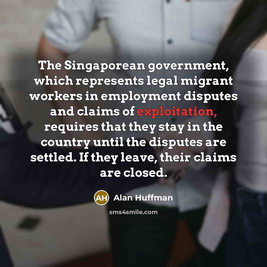 “The Singaporean government, which represents legal migrant workers in employment disputes and claims of exploitation, requires that they stay in the country until the disputes are settled. If they leave, their claims are closed.” quote by Alan Huffman