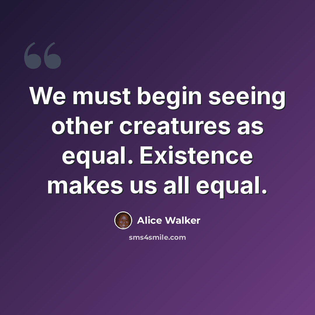 “We must begin seeing other creatures as equal. Existence makes us all equal.” quote by Alice Walker