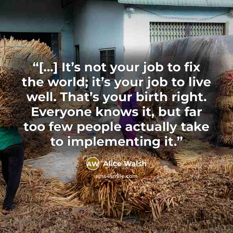 “[...] It’s not your job to fix the world; it’s your job to live well. That’s your birth right. Everyone knows it, but far too few people actually take to implementing it.” quote by Alice Walsh