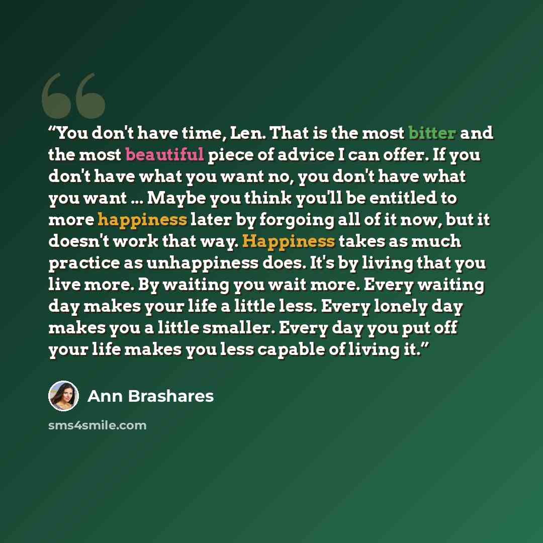 “You don't have time, Len. That is the most bitter and the most beautiful piece of advice I can offer. If you don't have what you want no, you don't have what you want ... Maybe you think you'll be entitled to more happiness later by forgoing all of it now, but it doesn't work that way. Happiness…” quote by Ann Brashares