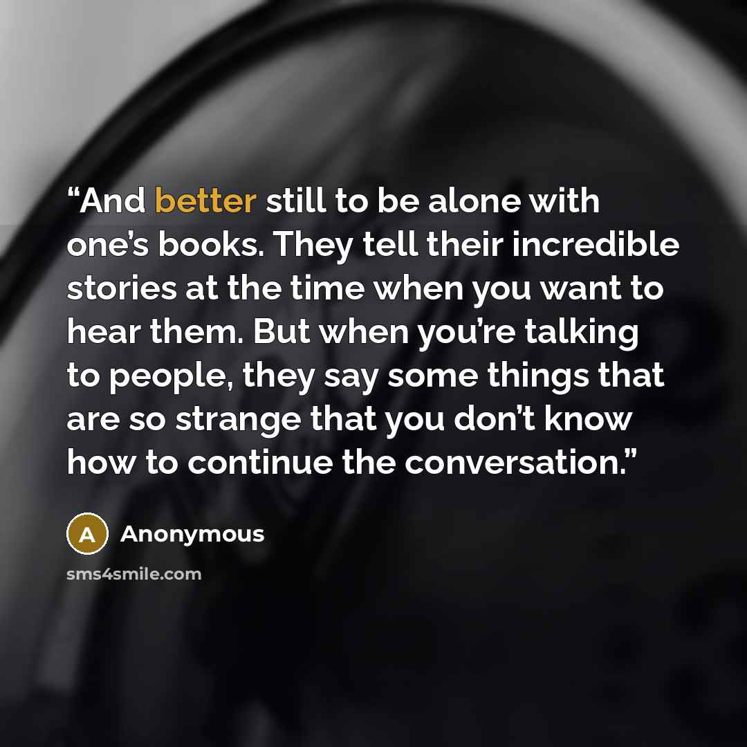 “And better still to be alone with one’s books. They tell their incredible stories at the time when you want to hear them. But when you’re talking to people, they say some things that are so strange that you don’t know how to continue the conversation.” quote by Anonymous