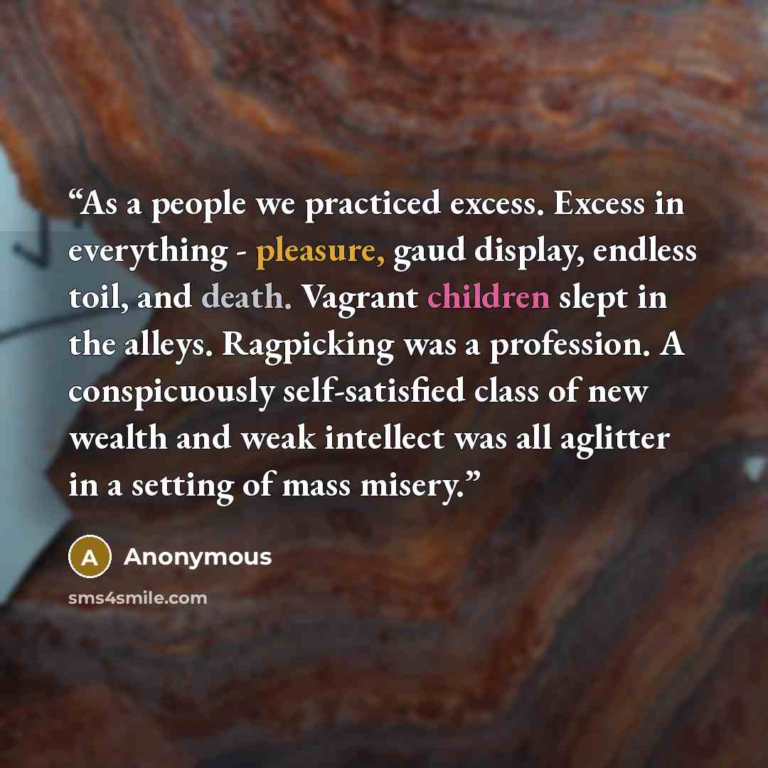 “As a people we practiced excess. Excess in everything - pleasure, gaud display, endless toil, and death. Vagrant children slept in the alleys. Ragpicking was a profession. A conspicuously self-satisfied class of new wealth and weak intellect was all aglitter in a setting of mass misery.” quote by Anonymous