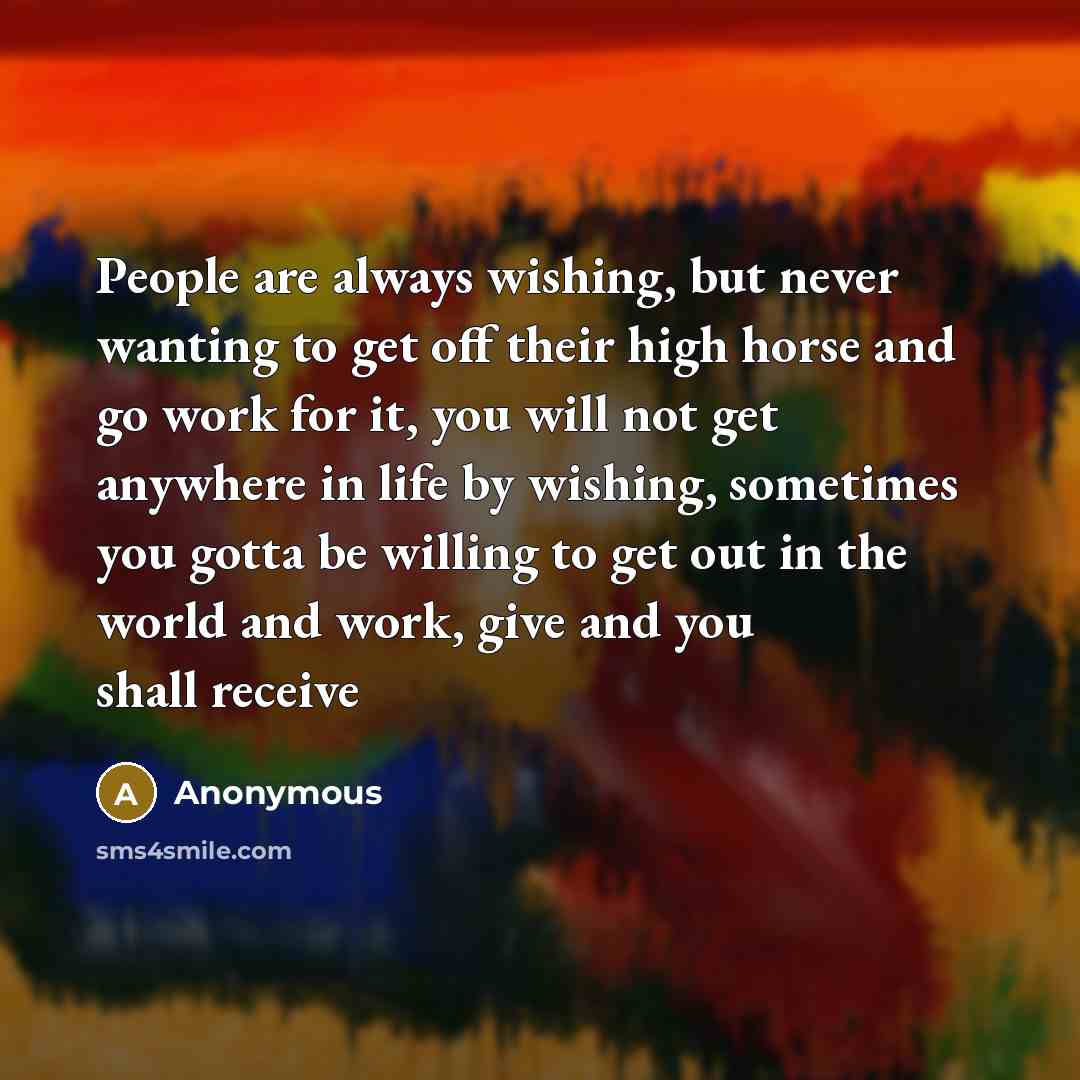 “People are always wishing, but never wanting to get off their high horse and go work for it, you will not get anywhere in life by wishing, sometimes you gotta be willing to get out in the world and work, give and you shall receive” quote by Anonymous