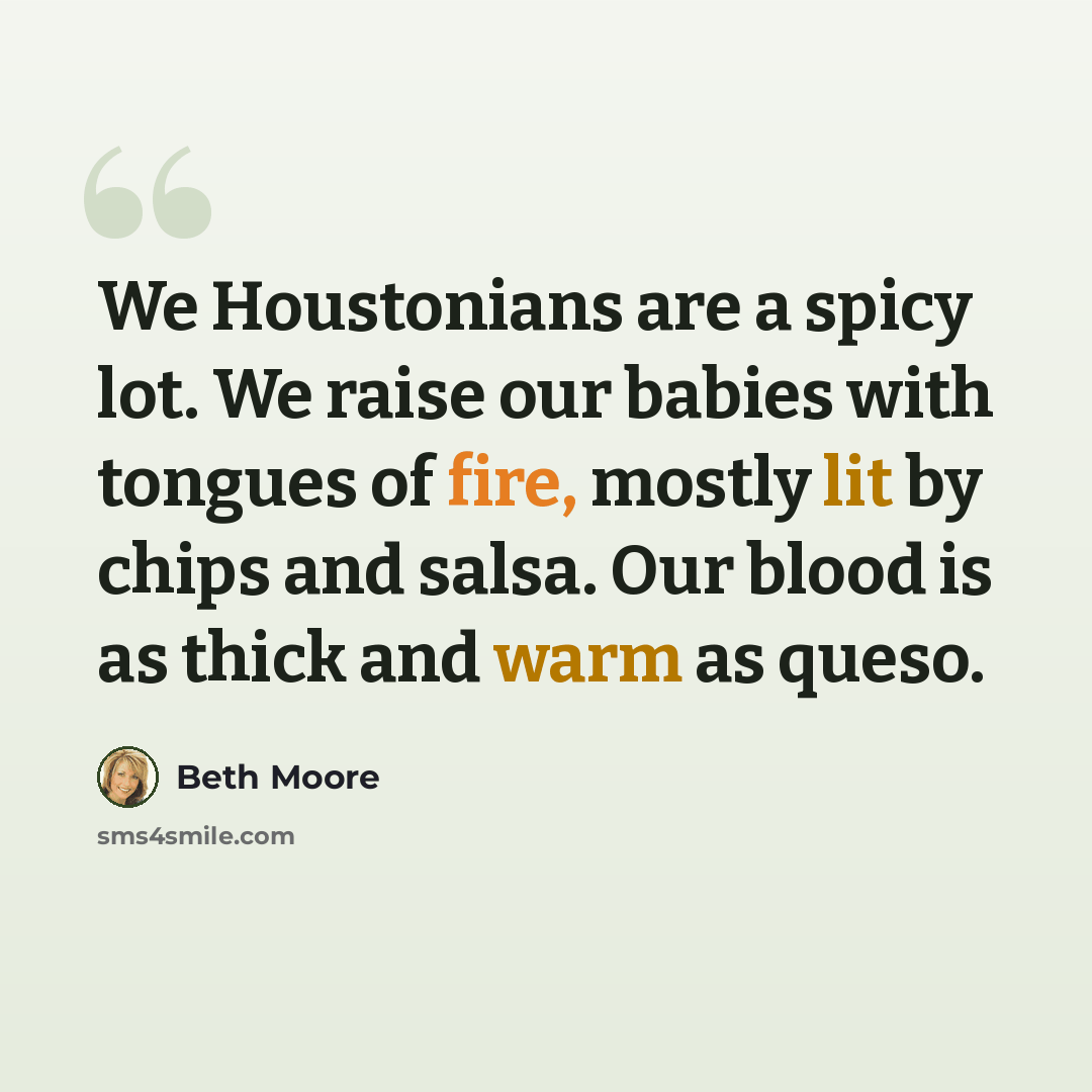 “We Houstonians are a spicy lot. We raise our babies with tongues of fire, mostly lit by chips and salsa. Our blood is as thick and warm as queso.” quote by Beth Moore