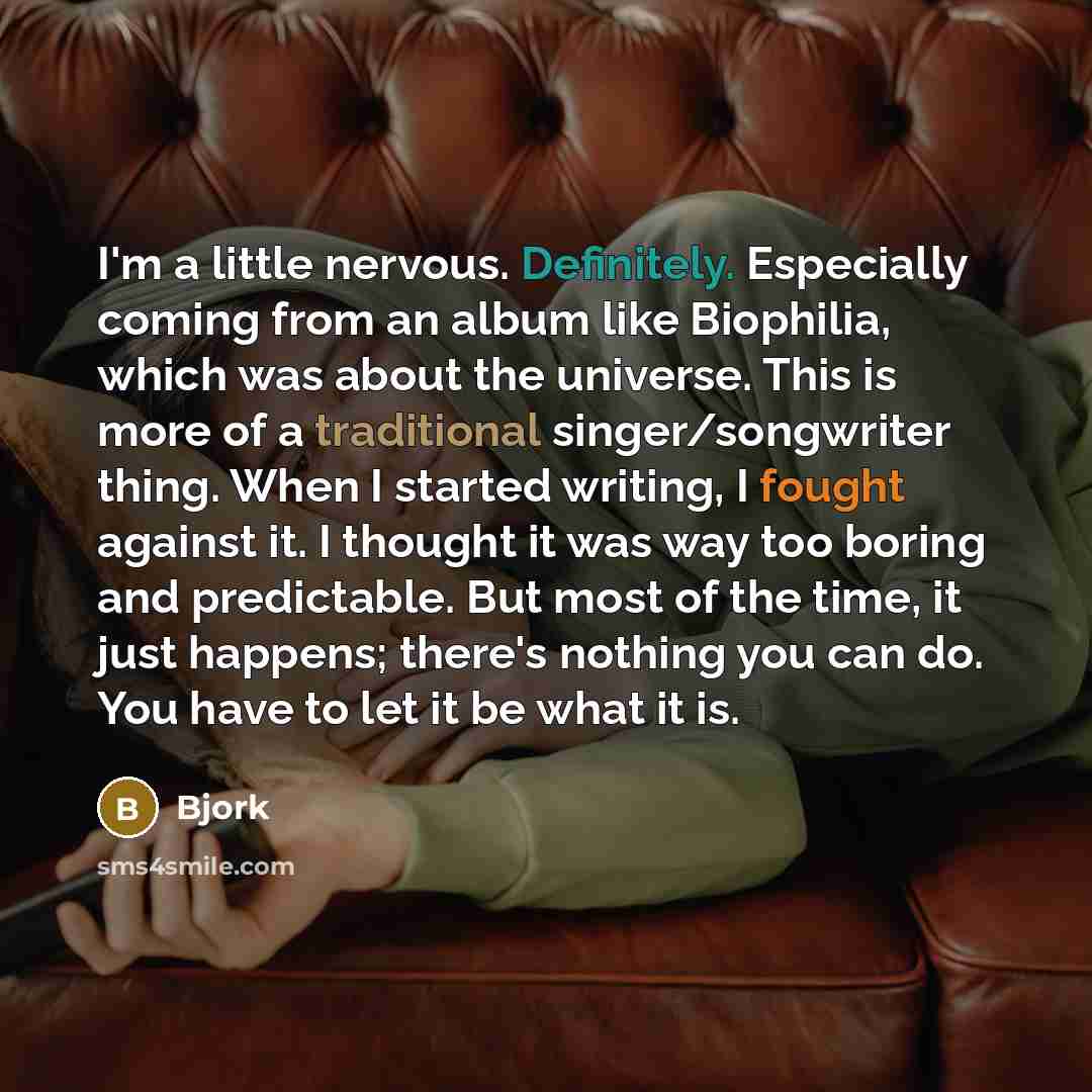 “I'm a little nervous. Definitely. Especially coming from an album like Biophilia, which was about the universe. This is more of a traditional singer/songwriter thing. When I started writing, I fought against it. I thought it was way too boring and predictable. But most of the time, it just…” quote by Bjork