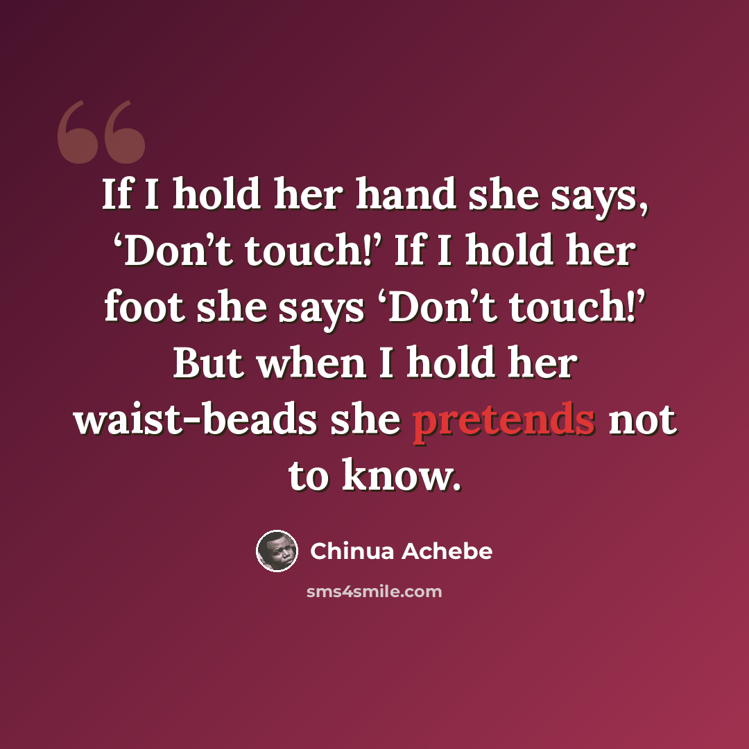 “If I hold her hand she says, ‘Don’t touch!’ If I hold her foot she says ‘Don’t touch!’ But when I hold her waist-beads she pretends not to know.” quote by Chinua Achebe