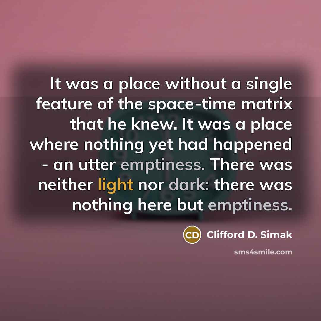 “It was a place without a single feature of the space-time matrix that he knew. It was a place where nothing yet had happened - an utter emptiness. There was neither light nor dark: there was nothing here but emptiness.” quote by Clifford D. Simak