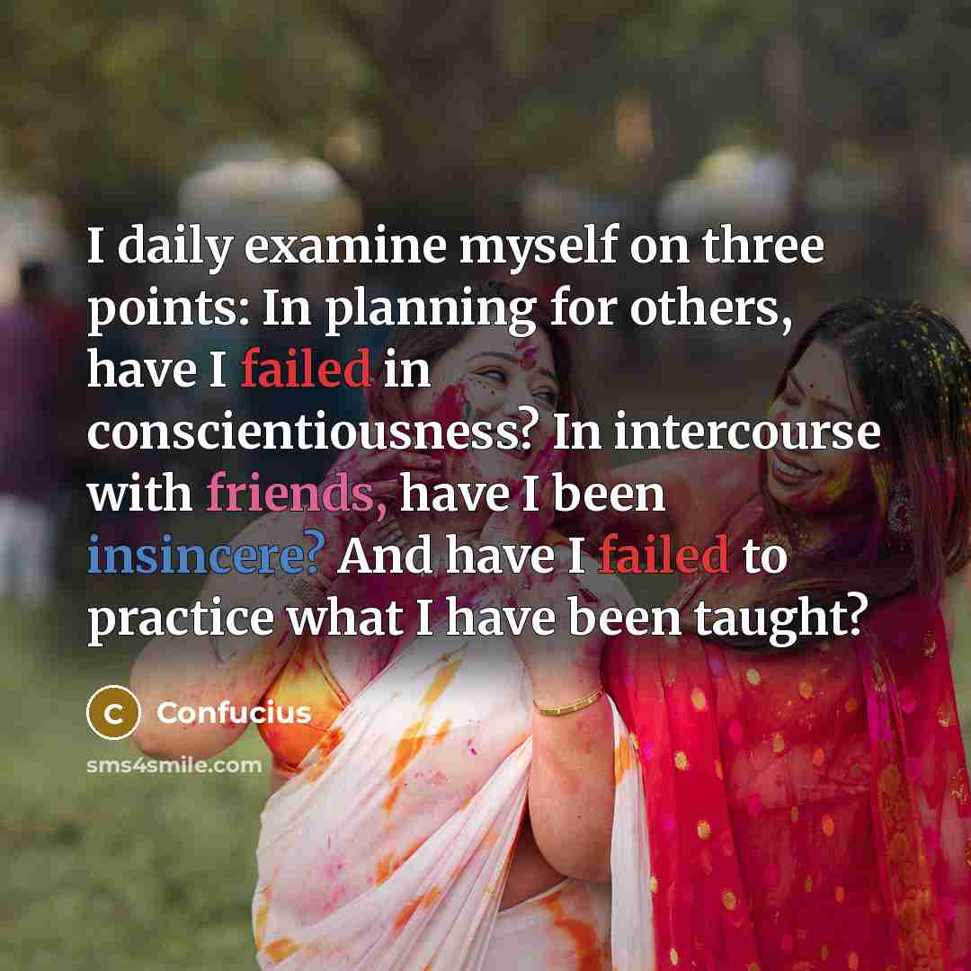 “I daily examine myself on three points: In planning for others, have I failed in conscientiousness? In intercourse with friends, have I been insincere? And have I failed to practice what I have been taught?” quote by Confucius