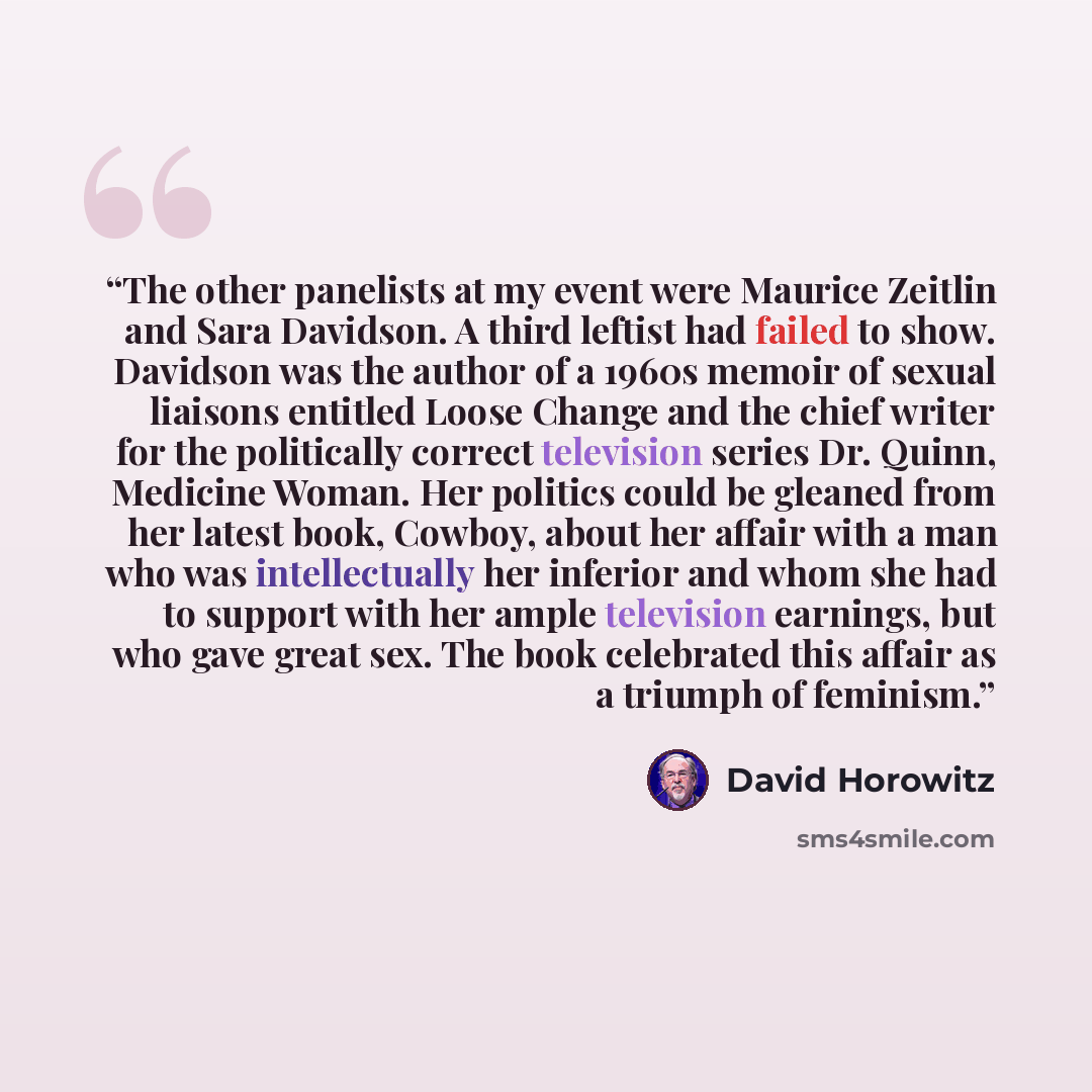 “The other panelists at my event were Maurice Zeitlin and Sara Davidson. A third leftist had failed to show. Davidson was the author of a 1960s memoir of sexual liaisons entitled Loose Change and the chief writer for the politically correct television series Dr. Quinn, Medicine Woman. Her politics…” quote by David Horowitz